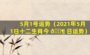 5月1号运势（2021年5月1日十二生肖今 🐶 日运势）